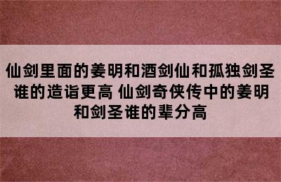 仙剑里面的姜明和酒剑仙和孤独剑圣谁的造诣更高 仙剑奇侠传中的姜明和剑圣谁的辈分高